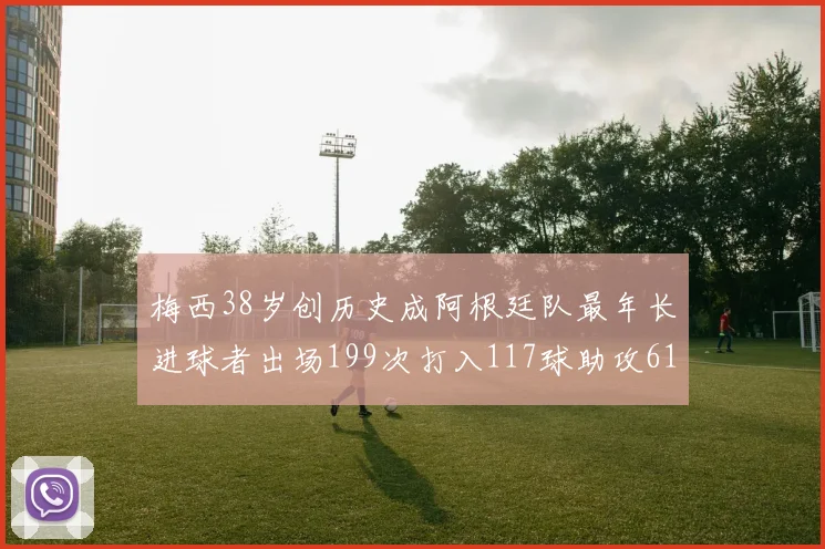 梅西38岁创历史成阿根廷队最年长进球者出场199次打入117球助攻61次