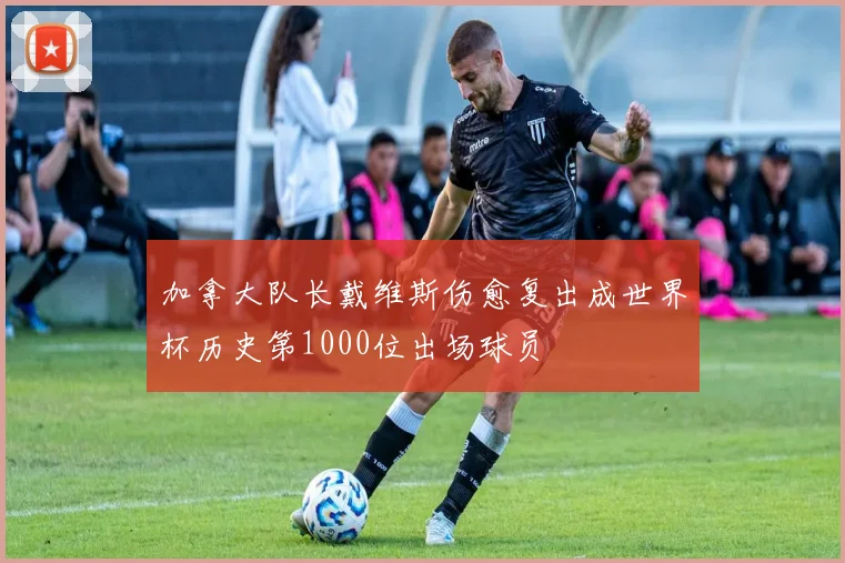 加拿大队长戴维斯伤愈复出成世界杯历史第1000位出场球员