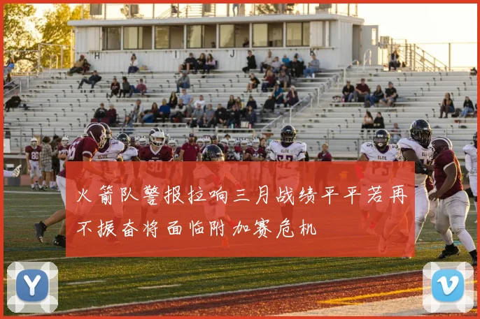火箭队警报拉响三月战绩平平若再不振奋将面临附加赛危机