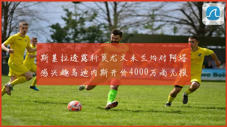 斯基拉透露科莫尤文米兰均对阿塔感兴趣乌迪内斯开价4000万尚无报价