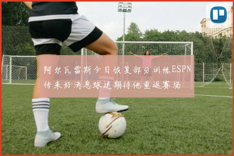 阿尔瓦雷斯今日恢复部分训练ESPN传来好消息球迷期待他重返赛场