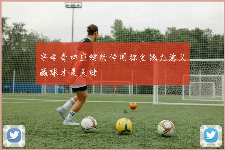 字母哥回应续约传闻称金钱无意义赢球才是关键