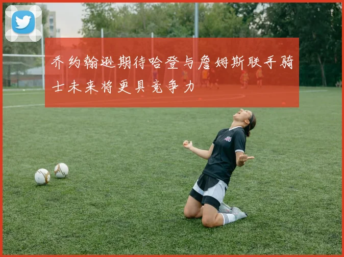 乔约翰逊期待哈登与詹姆斯联手骑士未来将更具竞争力