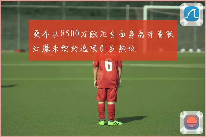 桑乔以8500万欧元自由身离开曼联红魔未续约选项引发热议