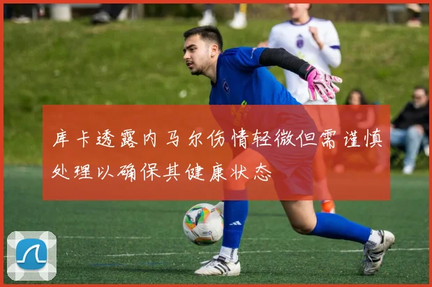 库卡透露内马尔伤情轻微但需谨慎处理以确保其健康状态