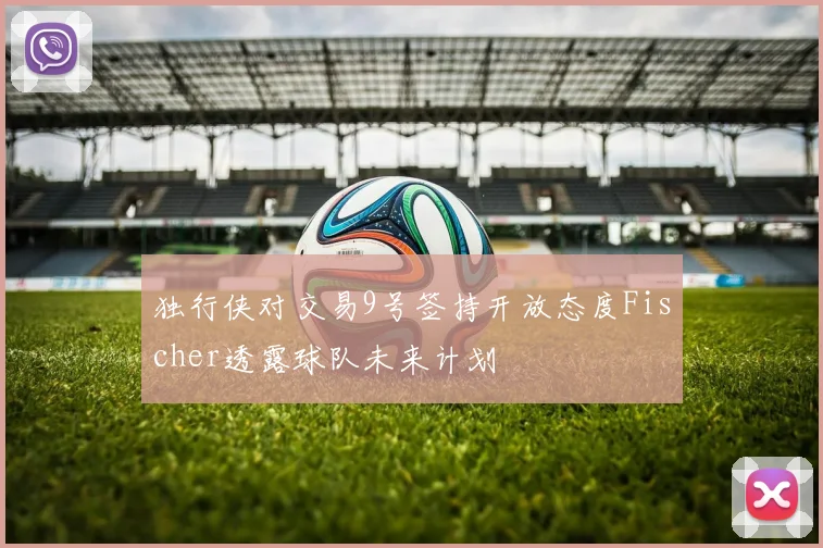 独行侠对交易9号签持开放态度Fischer透露球队未来计划
