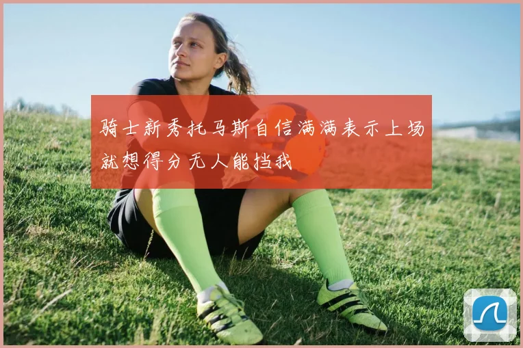 骑士新秀托马斯自信满满表示上场就想得分无人能挡我