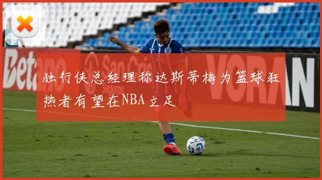 独行侠总经理称达斯蒂梅为篮球狂热者有望在NBA立足