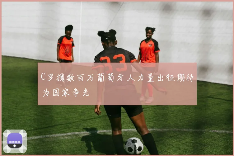 C罗携数百万葡萄牙人力量出征期待为国家争光