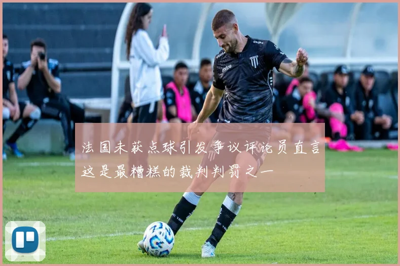法国未获点球引发争议评论员直言这是最糟糕的裁判判罚之一