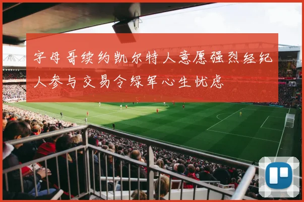 字母哥续约凯尔特人意愿强烈经纪人参与交易令绿军心生忧虑