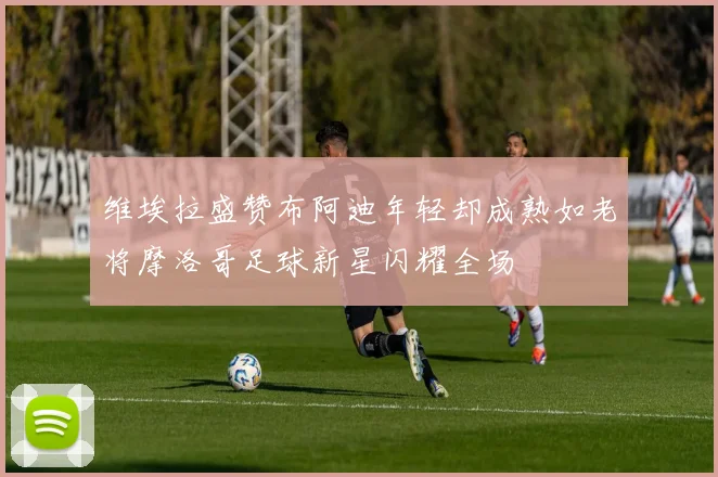 维埃拉盛赞布阿迪年轻却成熟如老将摩洛哥足球新星闪耀全场