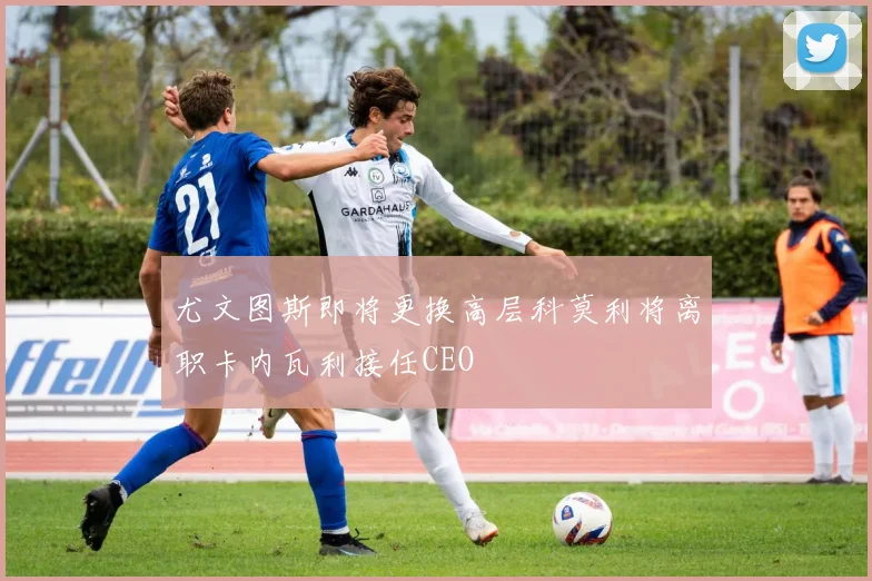 尤文图斯即将更换高层科莫利将离职卡内瓦利接任CEO