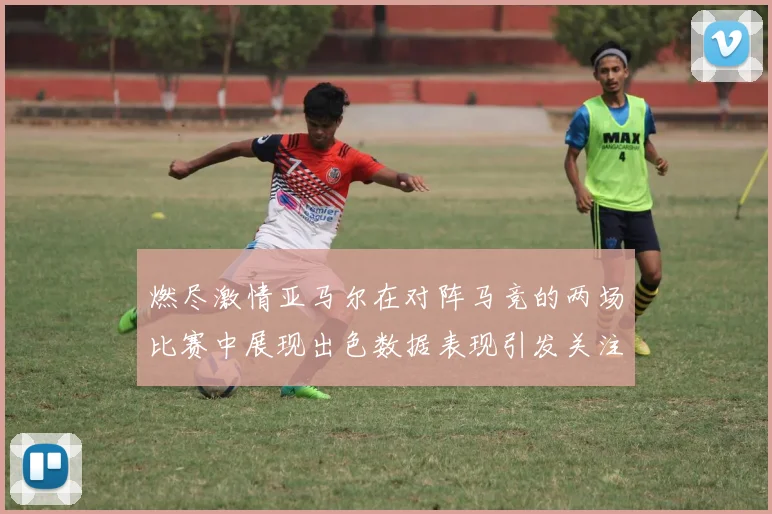 燃尽激情亚马尔在对阵马竞的两场比赛中展现出色数据表现引发关注