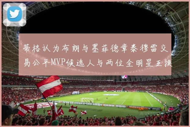 蒂格认为布朗与墨菲德章泰穆雷交易公平MVP候选人与两位全明星互换合理性分析