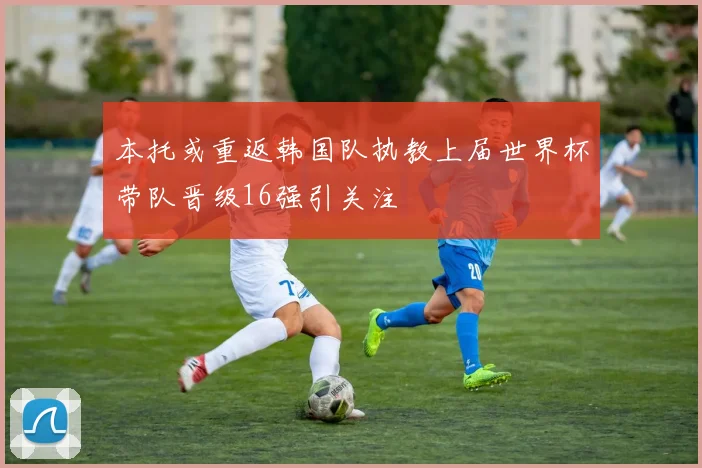 本托或重返韩国队执教上届世界杯带队晋级16强引关注