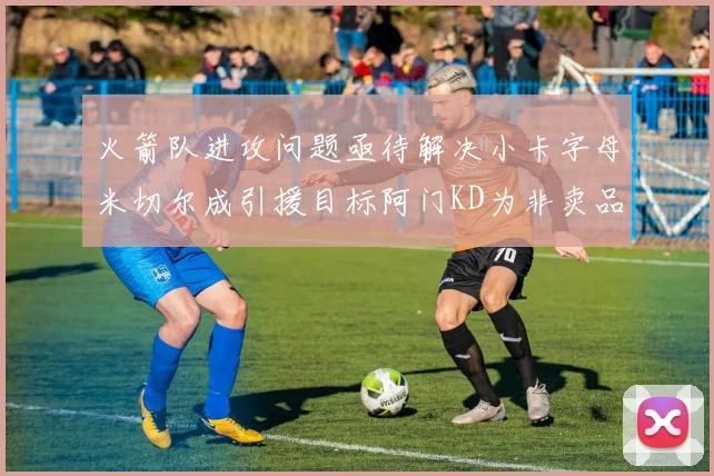 火箭队进攻问题亟待解决小卡字母米切尔成引援目标阿门KD为非卖品